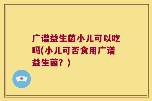 广谱益生菌小儿可以吃吗(小儿可否食用广谱益生菌？)