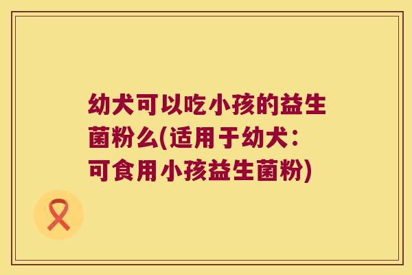 幼犬可以吃小孩的益生菌粉么(适用于幼犬：可食用小孩益生菌粉)