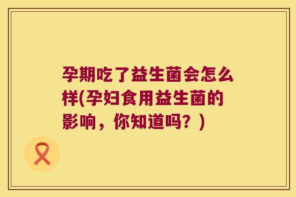 孕期吃了益生菌会怎么样(孕妇食用益生菌的影响，你知道吗？)