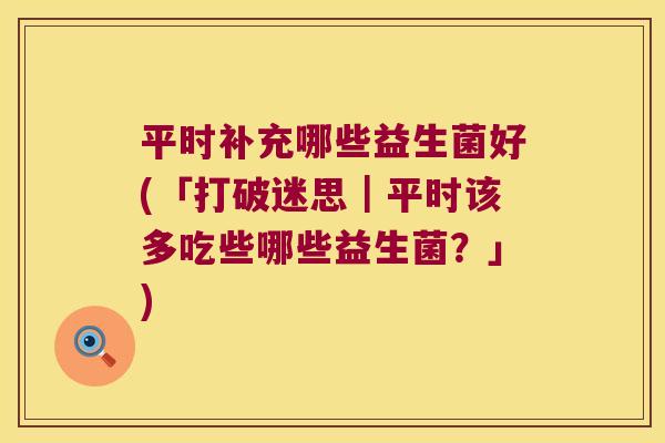平时补充哪些益生菌好(「打破迷思｜平时该多吃些哪些益生菌？」)