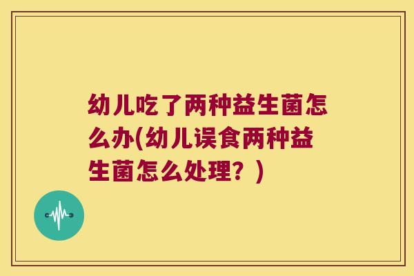 幼儿吃了两种益生菌怎么办(幼儿误食两种益生菌怎么处理？)