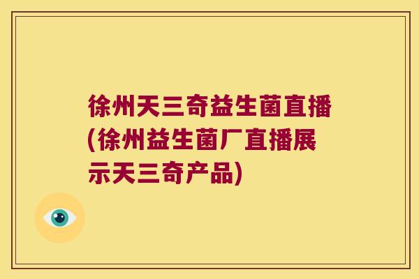 徐州天三奇益生菌直播(徐州益生菌厂直播展示天三奇产品)