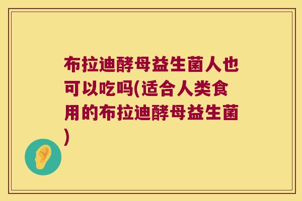 布拉迪酵母益生菌人也可以吃吗(适合人类食用的布拉迪酵母益生菌)