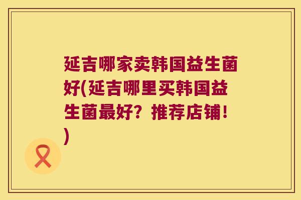 延吉哪家卖韩国益生菌好(延吉哪里买韩国益生菌好?推荐店铺!) 延吉哪家卖韩国益生菌好(延吉哪里买韩国益生菌好?推荐店铺!)