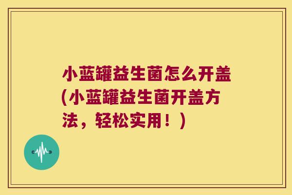 小蓝罐益生菌怎么开盖(小蓝罐益生菌开盖方法，轻松实用！)