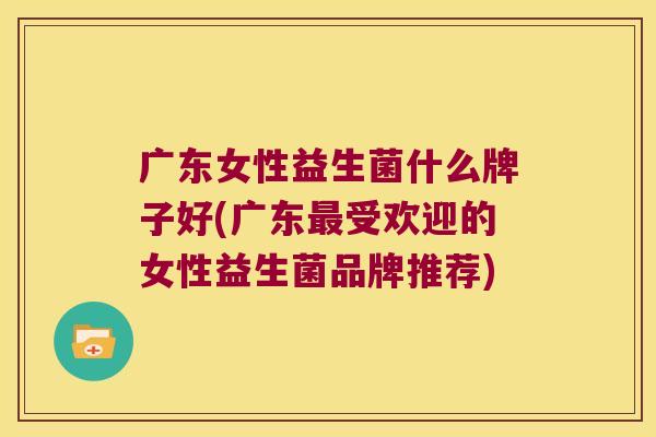 广东女性益生菌什么牌子好(广东最受欢迎的女性益生菌品牌推荐)