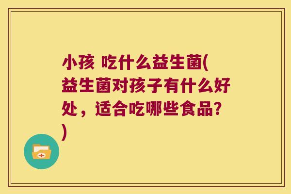 小孩 吃什么益生菌(益生菌对孩子有什么好处，适合吃哪些食品？)