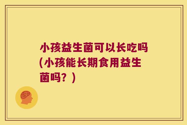小孩益生菌可以长吃吗(小孩能长期食用益生菌吗?) 小孩益生菌可以长吃吗(小孩能长期食用益生菌吗?)