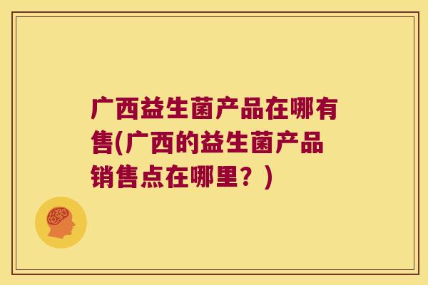 广西益生菌产品在哪有售(广西的益生菌产品销售点在哪里？)