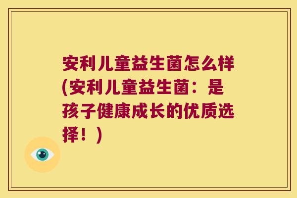 安利儿童益生菌怎么样(安利儿童益生菌：是孩子健康成长的优质选择！)