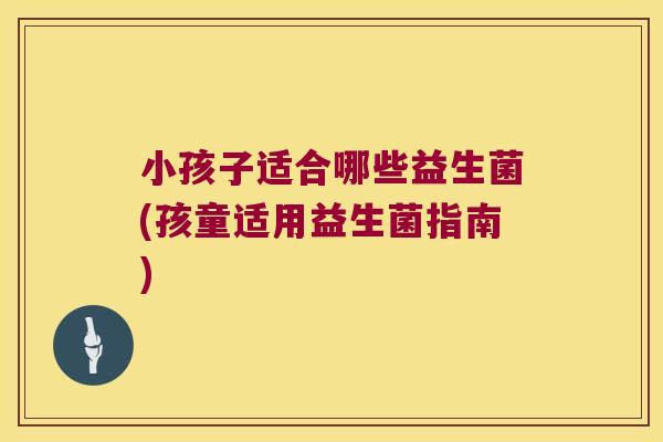 小孩子适合哪些益生菌(孩童适用益生菌指南)