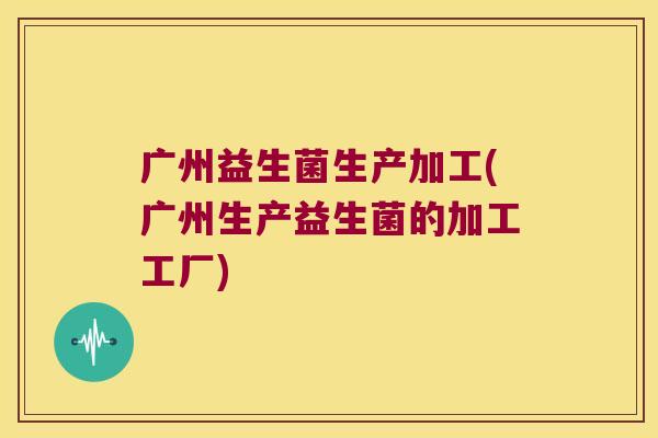 广州益生菌生产加工(广州生产益生菌的加工工厂)