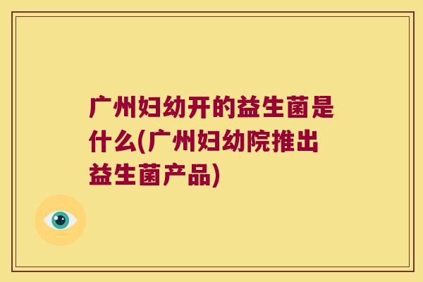 广州妇幼开的益生菌是什么(广州妇幼院推出益生菌产品) 广州妇幼开的益生菌是什么(广州妇幼院推出益生菌产品)