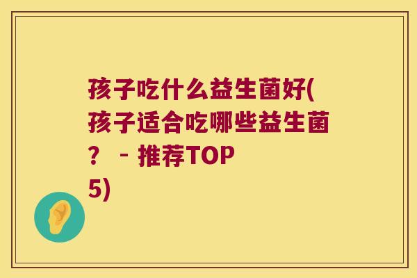 孩子吃什么益生菌好(孩子适合吃哪些益生菌？ - 推荐TOP 5)