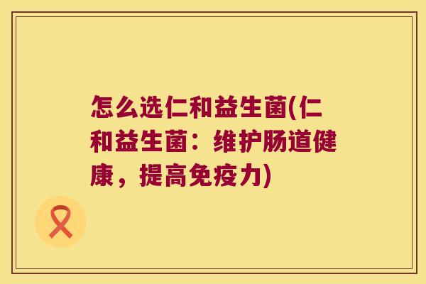 怎么选仁和益生菌(仁和益生菌:维护肠道健康,提高力) 怎么选仁和益生菌(仁和益生菌:维护肠道健康,提高力)