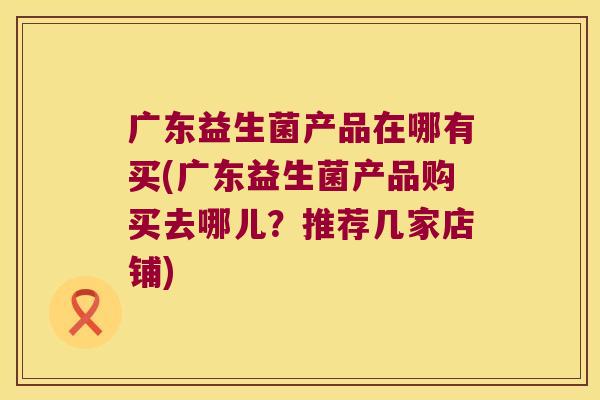 广东益生菌产品在哪有买(广东益生菌产品购买去哪儿？推荐几家店铺)