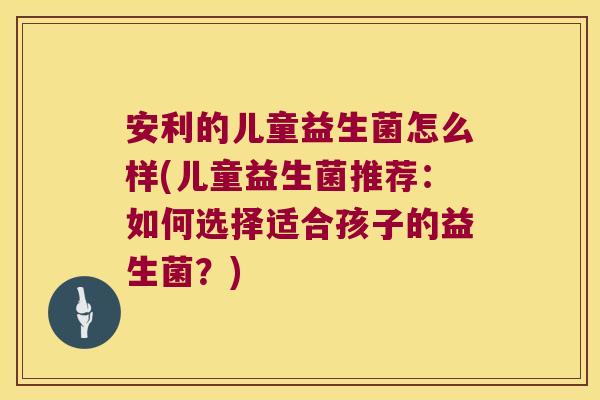安利的儿童益生菌怎么样(儿童益生菌推荐：如何选择适合孩子的益生菌？)