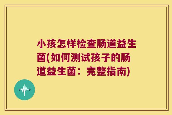 小孩怎样检查肠道益生菌(如何测试孩子的肠道益生菌：完整指南)