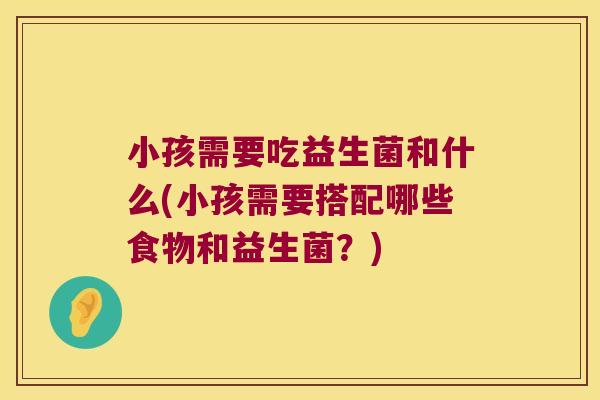 小孩需要吃益生菌和什么(小孩需要搭配哪些食物和益生菌？)