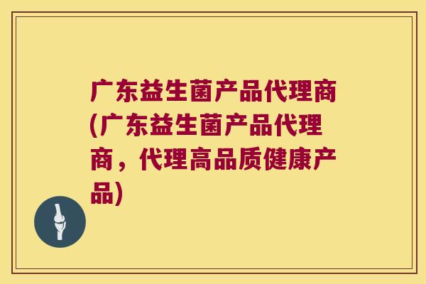 广东益生菌产品代理商(广东益生菌产品代理商，代理高品质健康产品)