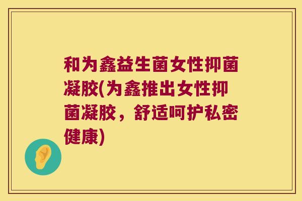 和为鑫益生菌女性抑菌凝胶(为鑫推出女性抑菌凝胶，舒适呵护私密健康)