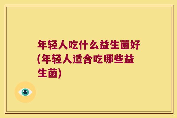 年轻人吃什么益生菌好(年轻人适合吃哪些益生菌)