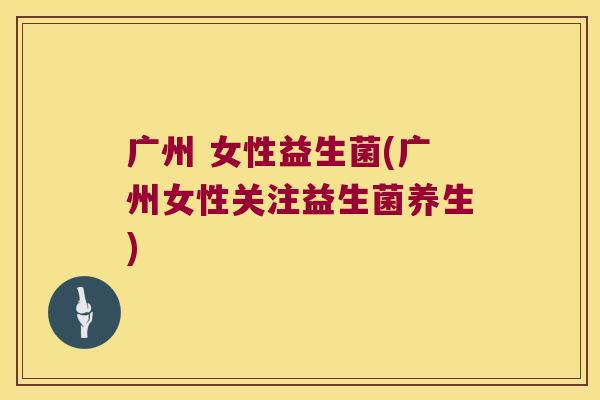 广州 女性益生菌(广州女性关注益生菌养生)
