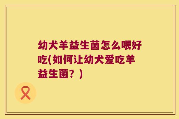 幼犬羊益生菌怎么喂好吃(如何让幼犬爱吃羊益生菌？)