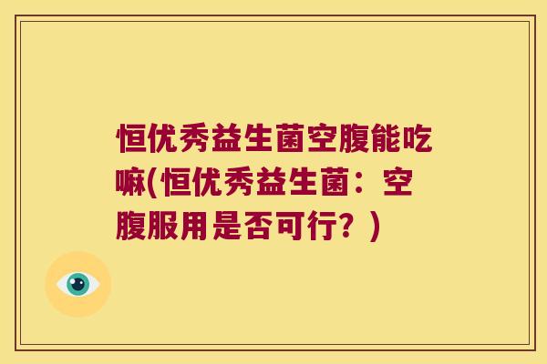 恒优秀益生菌空腹能吃嘛(恒优秀益生菌：空腹服用是否可行？)