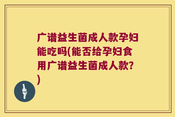 广谱益生菌成人款孕妇能吃吗(能否给孕妇食用广谱益生菌成人款？)