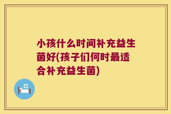 小孩什么时间补充益生菌好(孩子们何时最适合补充益生菌)