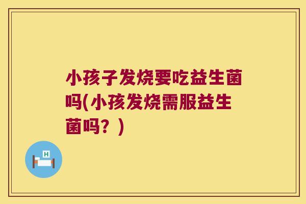 小孩子发烧要吃益生菌吗(小孩发烧需服益生菌吗？)