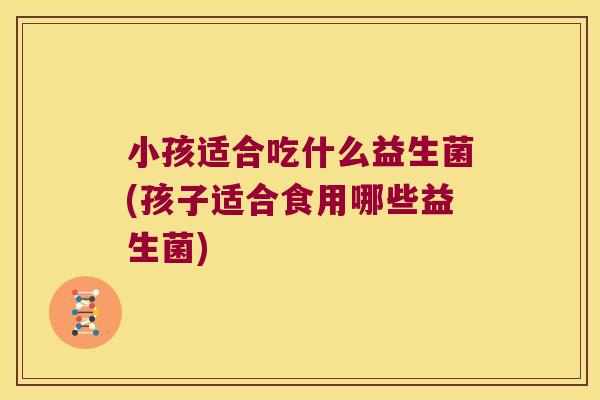 小孩适合吃什么益生菌(孩子适合食用哪些益生菌)