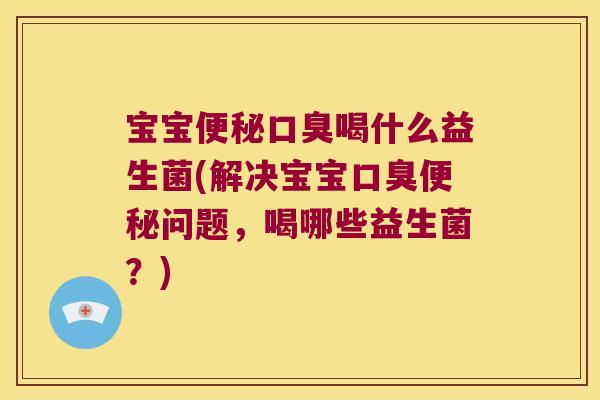 宝宝便秘口臭喝什么益生菌(解决宝宝口臭便秘问题，喝哪些益生菌？)