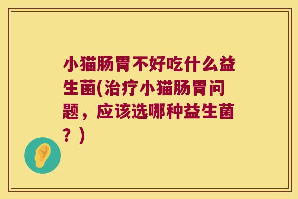 小猫肠胃不好吃什么益生菌(治疗小猫肠胃问题，应该选哪种益生菌？)