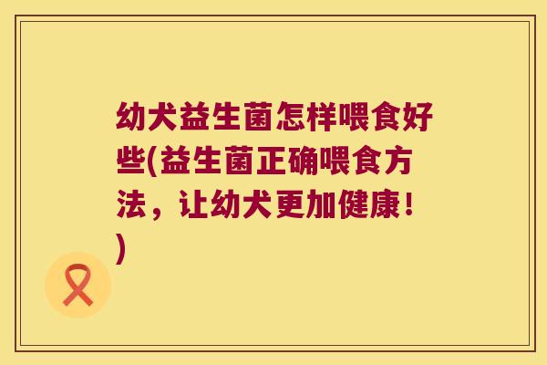 幼犬益生菌怎样喂食好些(益生菌正确喂食方法，让幼犬更加健康！)