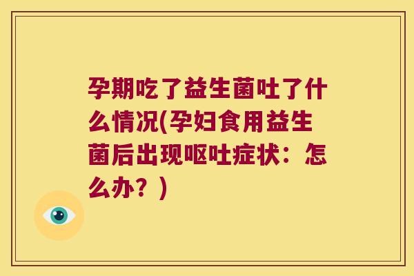 孕期吃了益生菌吐了什么情况(孕妇食用益生菌后出现呕吐症状：怎么办？)