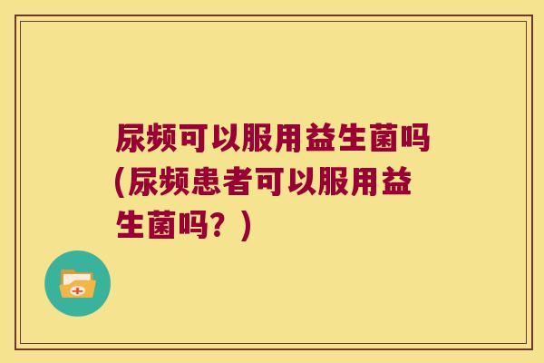 尿频可以服用益生菌吗(尿频患者可以服用益生菌吗？)