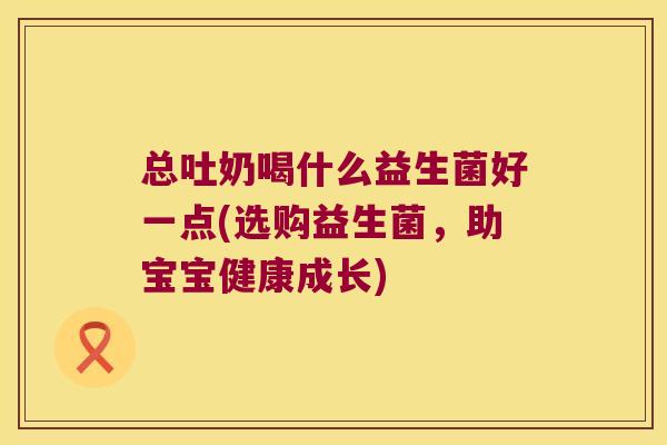 总吐奶喝什么益生菌好一点(选购益生菌,助宝宝健康成长) 总吐奶喝什么益生菌好一点(选购益生菌,助宝宝健康成长)