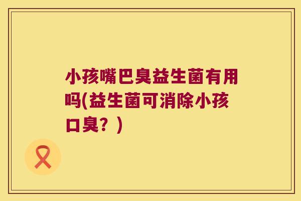 小孩嘴巴臭益生菌有用吗(益生菌可消除小孩口臭？)
