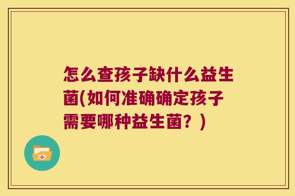 怎么查孩子缺什么益生菌(如何准确确定孩子需要哪种益生菌?) 怎么查孩子缺什么益生菌(如何准确确定孩子需要哪种益生菌?)