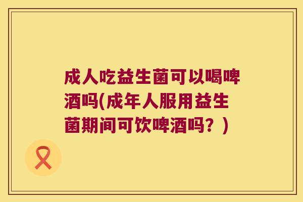 成人吃益生菌可以喝啤酒吗(成年人服用益生菌期间可饮啤酒吗?) 成人吃益生菌可以喝啤酒吗(成年人服用益生菌期间可饮啤酒吗?)