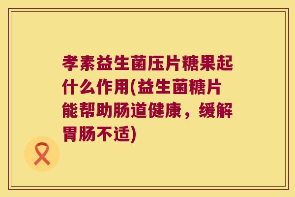 孝素益生菌压片糖果起什么作用(益生菌糖片能帮助肠道健康，缓解胃肠不适)