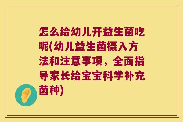 怎么给幼儿开益生菌吃呢(幼儿益生菌摄入方法和注意事项，全面指导家长给宝宝科学补充菌种)