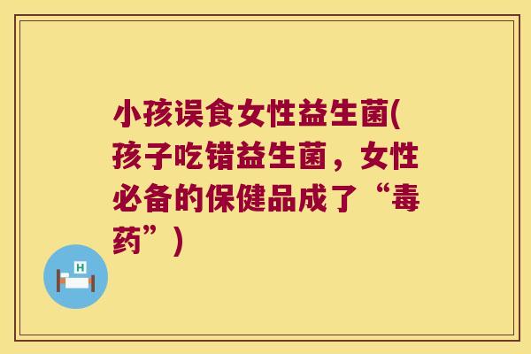 小孩误食女性益生菌(孩子吃错益生菌,女性必备的保健品成了“毒药”) 小孩误食女性益生菌(孩子吃错益生菌,女性必备的保健品成了“毒药”)