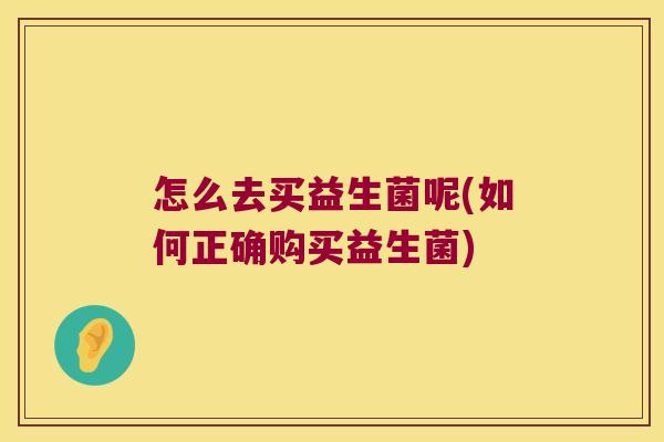 怎么去买益生菌呢(如何正确购买益生菌) 怎么去买益生菌呢(如何正确购买益生菌)