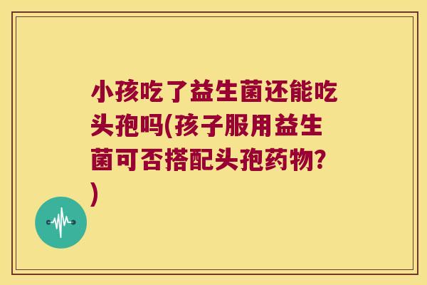 小孩吃了益生菌还能吃头孢吗(孩子服用益生菌可否搭配头孢药物？)