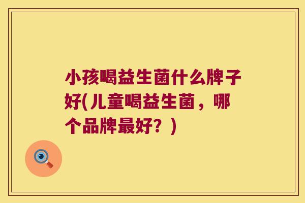 小孩喝益生菌什么牌子好(儿童喝益生菌,哪个品牌好?) 小孩喝益生菌什么牌子好(儿童喝益生菌,哪个品牌好?)