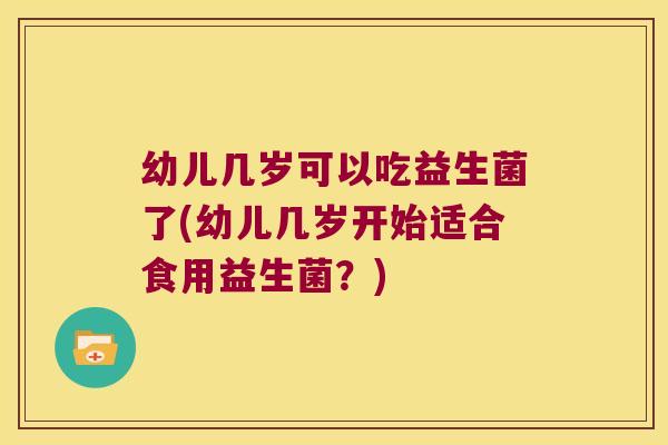 幼儿几岁可以吃益生菌了(幼儿几岁开始适合食用益生菌？)