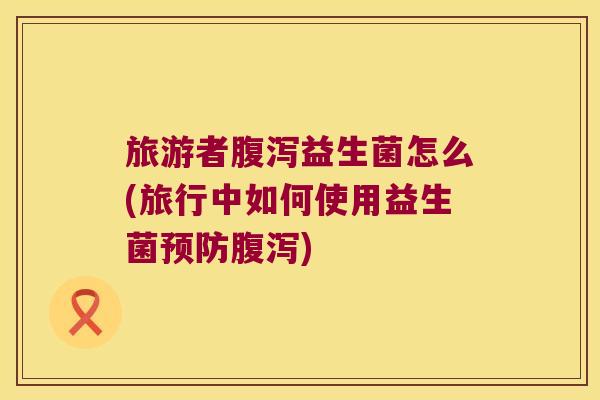 旅游者腹泻益生菌怎么(旅行中如何使用益生菌预防腹泻)